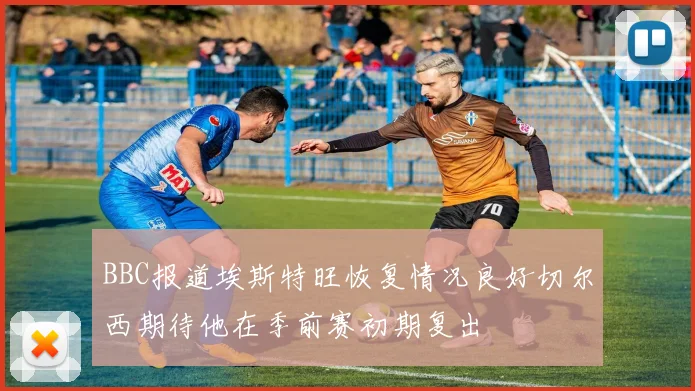 BBC报道埃斯特旺恢复情况良好切尔西期待他在季前赛初期复出