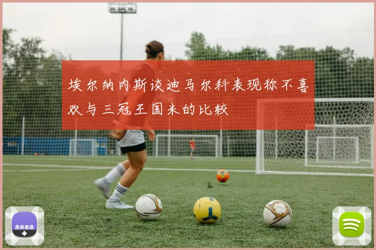 埃尔纳内斯谈迪马尔科表现称不喜欢与三冠王国米的比较
