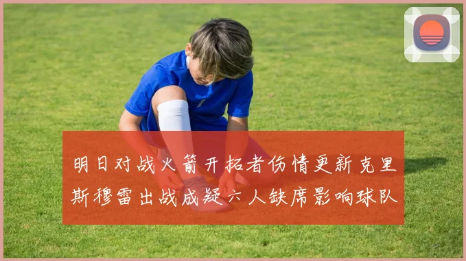 明日对战火箭开拓者伤情更新克里斯穆雷出战成疑六人缺席影响球队实力
