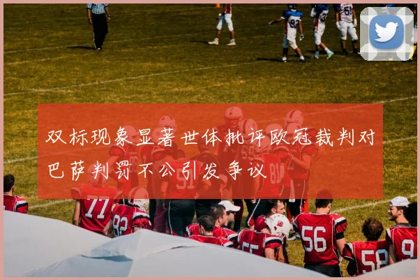 双标现象显著世体批评欧冠裁判对巴萨判罚不公引发争议