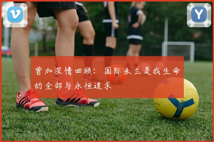 曾加深情回顾：国际米兰是我生命的全部与永恒追求