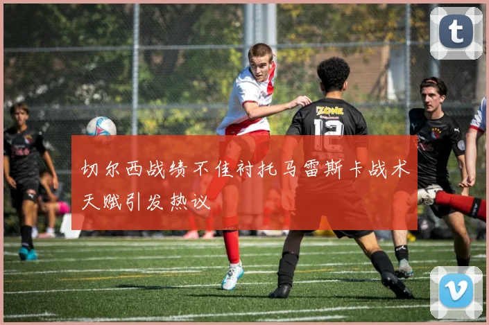 切尔西战绩不佳衬托马雷斯卡战术天赋引发热议