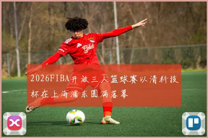 2026FIBA开放三人篮球赛以清科技杯在上海浦东圆满落幕