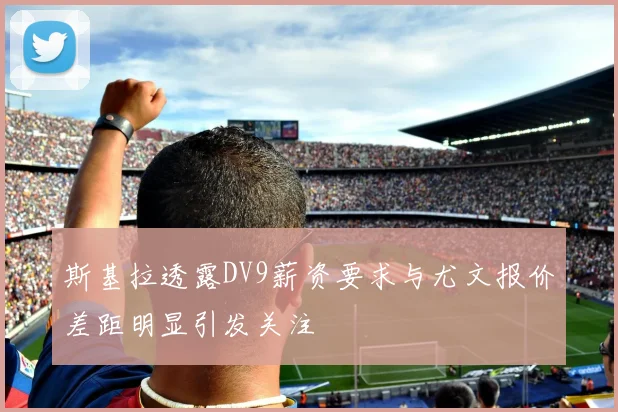 斯基拉透露DV9薪资要求与尤文报价差距明显引发关注