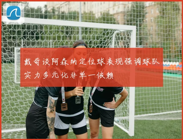 戴奇谈阿森纳定位球表现强调球队实力多元化非单一依赖