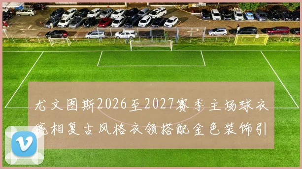尤文图斯2026至2027赛季主场球衣亮相复古风格衣领搭配金色装饰引关注