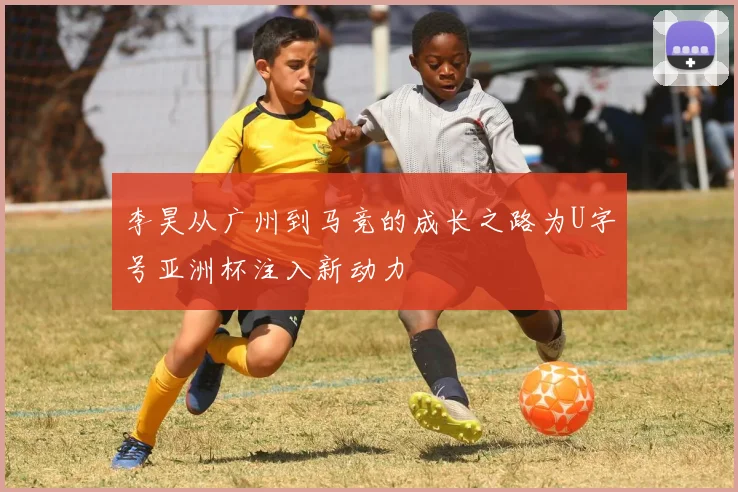 李昊从广州到马竞的成长之路为U字号亚洲杯注入新动力