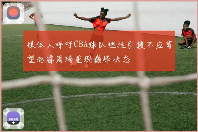 媒体人呼吁CBA球队理性引援不应寄望赵睿周琦重现巅峰状态