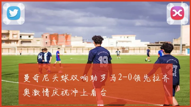 曼奇尼头球双响助罗马2-0领先拉齐奥激情庆祝冲上看台