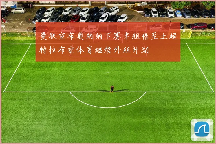 曼联宣布奥纳纳下赛季租借至土超特拉布宗体育继续外租计划
