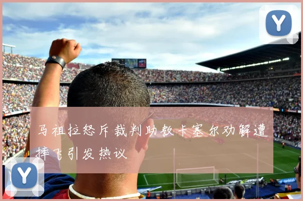马祖拉怒斥裁判助教卡塞尔劝解遭摔飞引发热议