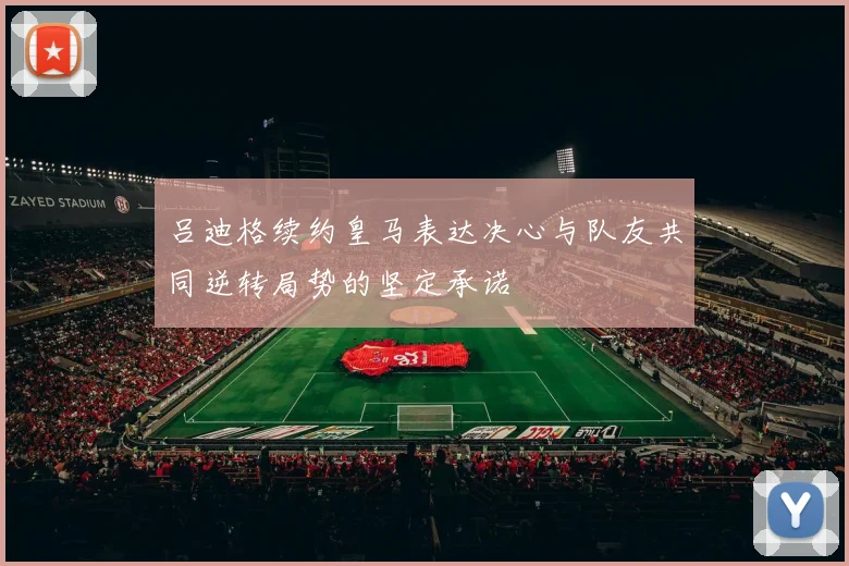 吕迪格续约皇马表达决心与队友共同逆转局势的坚定承诺