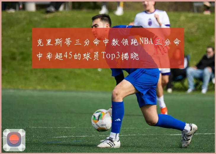 克里斯蒂三分命中数领跑NBA三分命中率超45的球员Top3揭晓