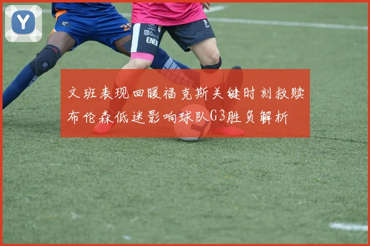 文班表现回暖福克斯关键时刻救赎布伦森低迷影响球队G3胜负解析