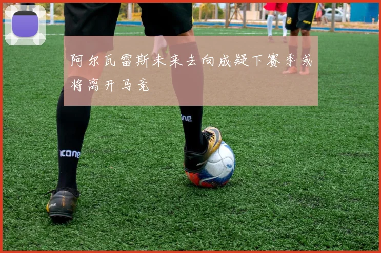 阿尔瓦雷斯未来去向成疑下赛季或将离开马竞