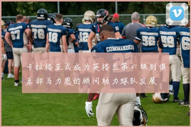 卡拉格正式成为英格兰第六级别俱乐部马力恩的顾问助力球队发展