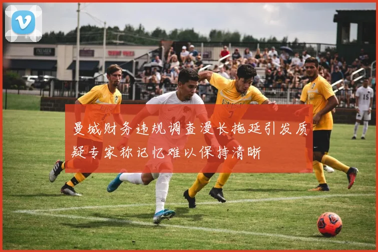 曼城财务违规调查漫长拖延引发质疑专家称记忆难以保持清晰