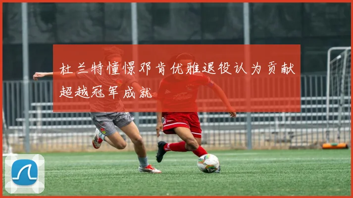 杜兰特憧憬邓肯优雅退役认为贡献超越冠军成就