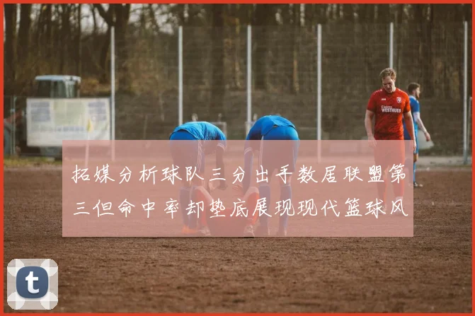 拓媒分析球队三分出手数居联盟第三但命中率却垫底展现现代篮球风格