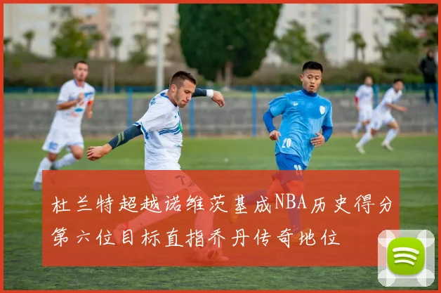 杜兰特超越诺维茨基成NBA历史得分第六位目标直指乔丹传奇地位