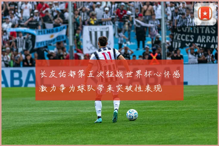 长友佑都第五次征战世界杯心怀感激力争为球队带来突破性表现